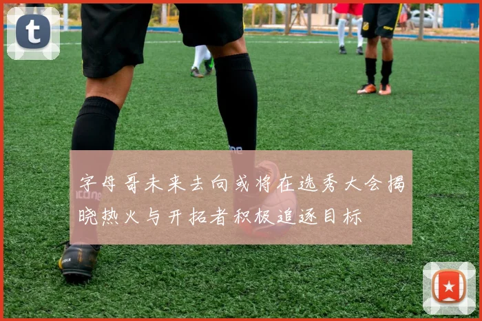 字母哥未来去向或将在选秀大会揭晓热火与开拓者积极追逐目标