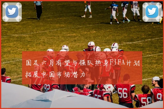 国足六月有望与强队热身FIFA计划拓展中国市场潜力