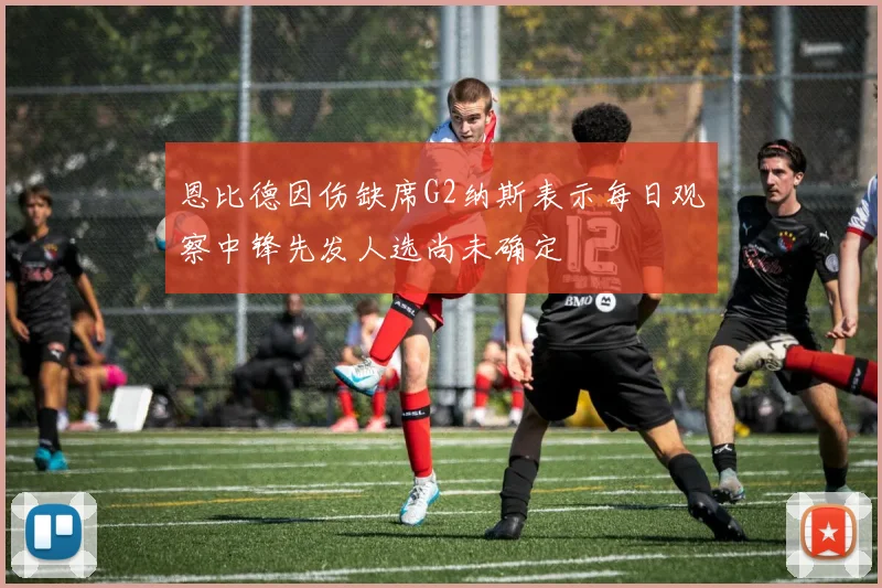 恩比德因伤缺席G2纳斯表示每日观察中锋先发人选尚未确定