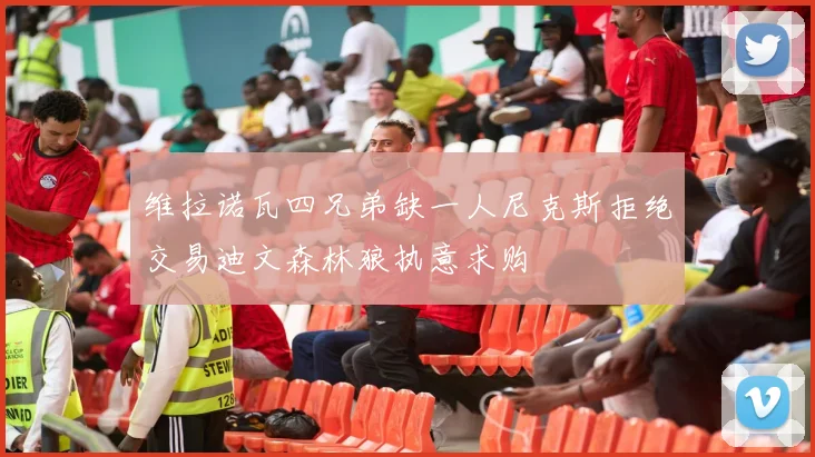 维拉诺瓦四兄弟缺一人尼克斯拒绝交易迪文森林狼执意求购