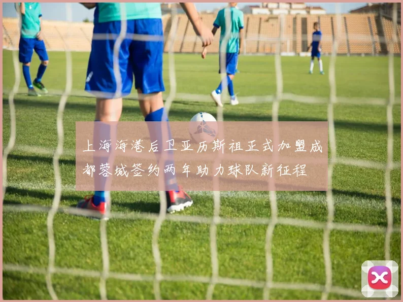 上海海港后卫亚历斯祖正式加盟成都蓉城签约两年助力球队新征程