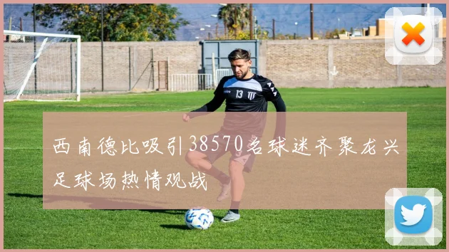西南德比吸引38570名球迷齐聚龙兴足球场热情观战