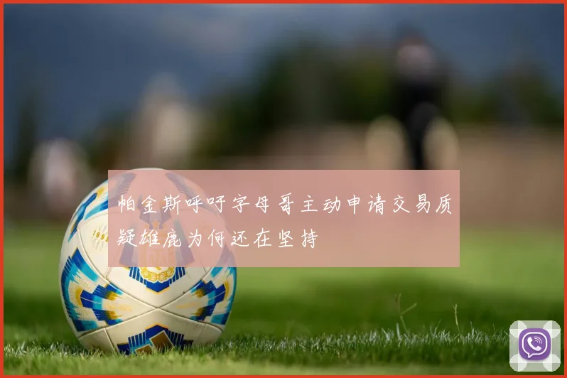 帕金斯呼吁字母哥主动申请交易质疑雄鹿为何还在坚持
