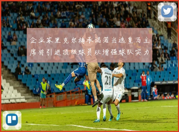 企业家里克尔梅承诺若当选皇马主席将引进顶级球员以增强球队实力
