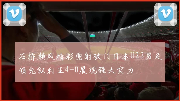 石桥濑风精彩兜射破门日本U23男足领先叙利亚4-0展现强大实力